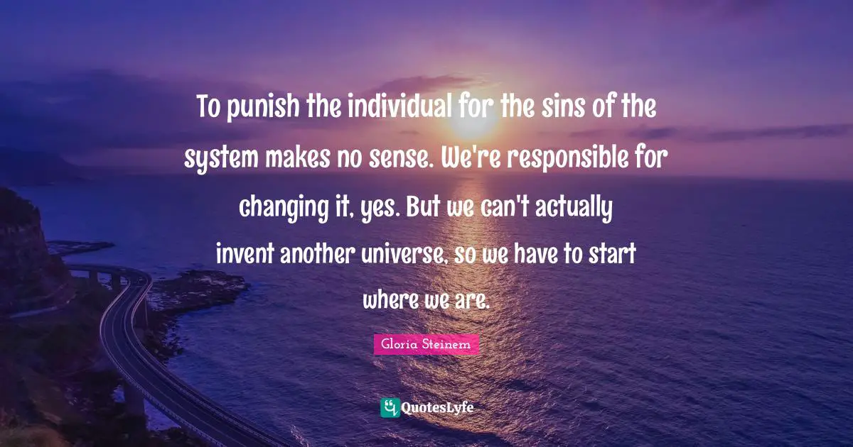 To punish the individual for the sins of the system makes no sense. We're responsible for changing it, yes. But we can't actually invent another universe, so we have to start where we are.