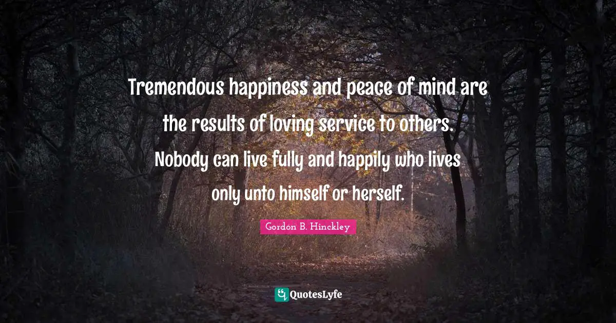 Tremendous happiness and peace of mind are the results of loving service to others. Nobody can live fully and happily who lives only unto himself or herself.