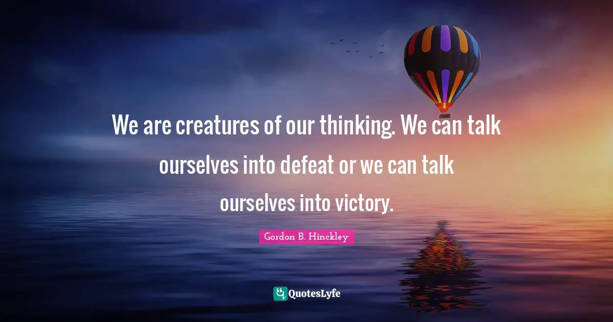 We are creatures of our thinking. We can talk ourselves into defeat or we can talk ourselves into victory.