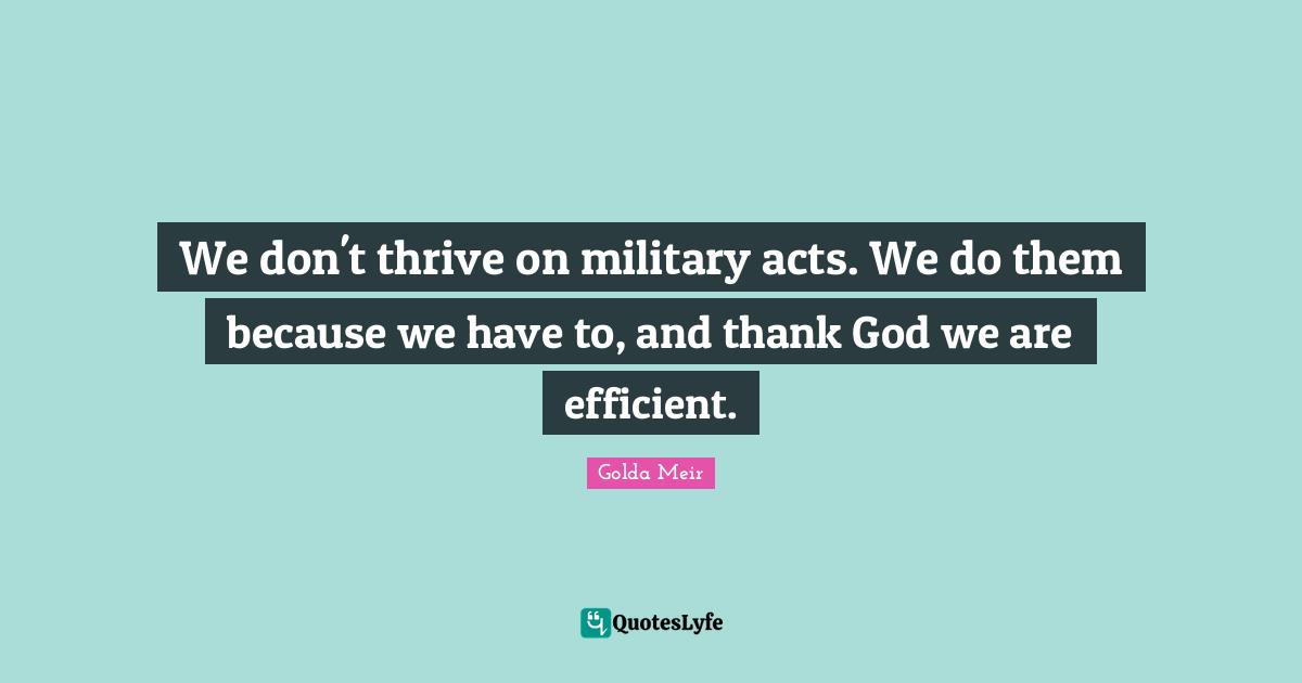 Golda Meir Quotes: "We don't thrive on military acts. We do them because we have to, and thank God we are efficient."