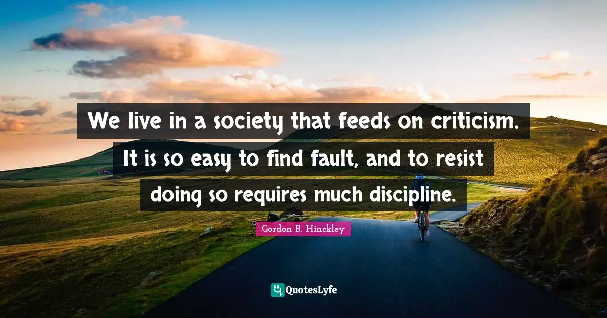 We live in a society that feeds on criticism. It is so easy to find fault, and to resist doing so requires much discipline.