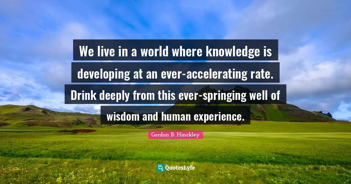 We live in a world where knowledge is developing at an ever-accelerating rate. Drink deeply from this ever-springing well of wisdom and human experience.