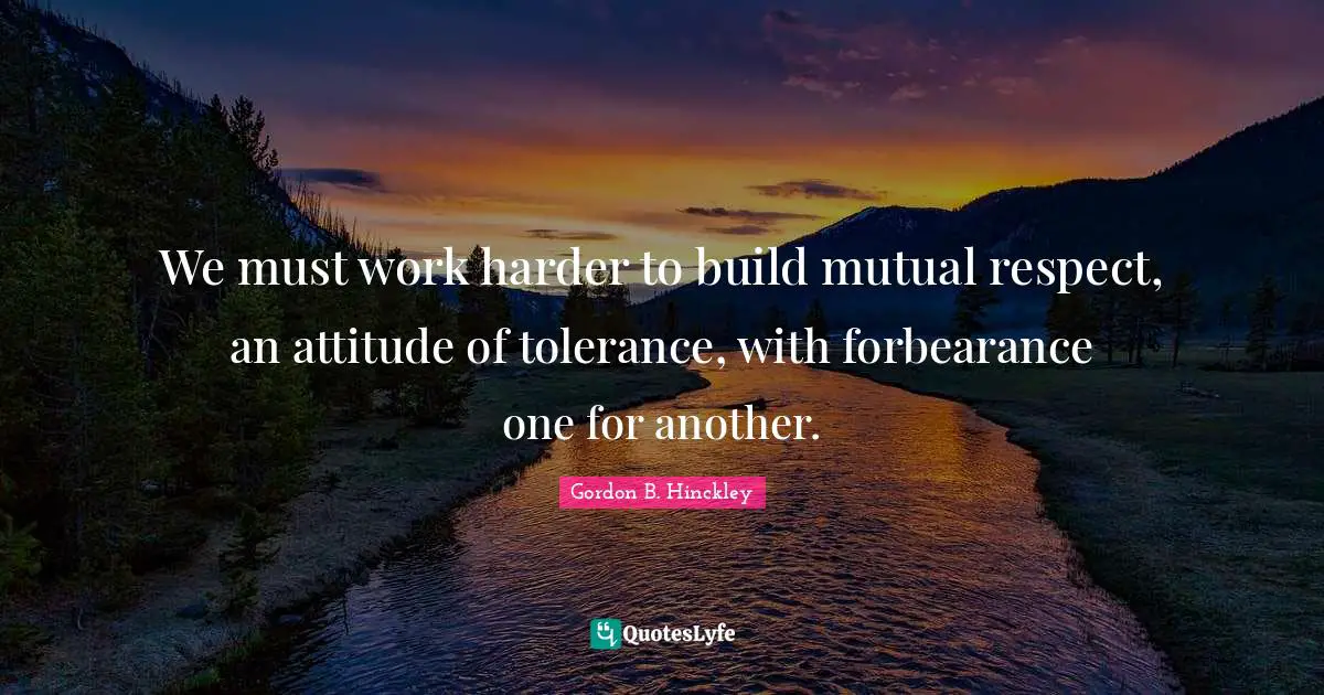 We must work harder to build mutual respect, an attitude of tolerance, with forbearance one for another.