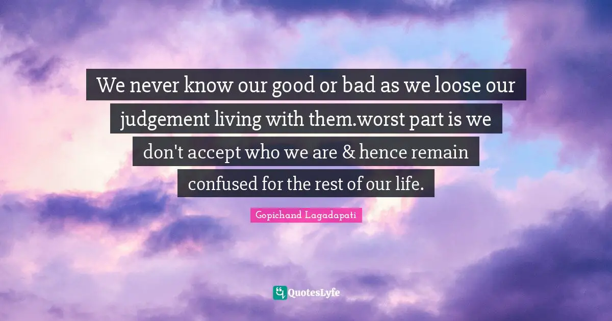 We never know our good or bad as we loose our judgement living with them.worst part is we don't accept who we are & hence remain confused for the rest of our life.