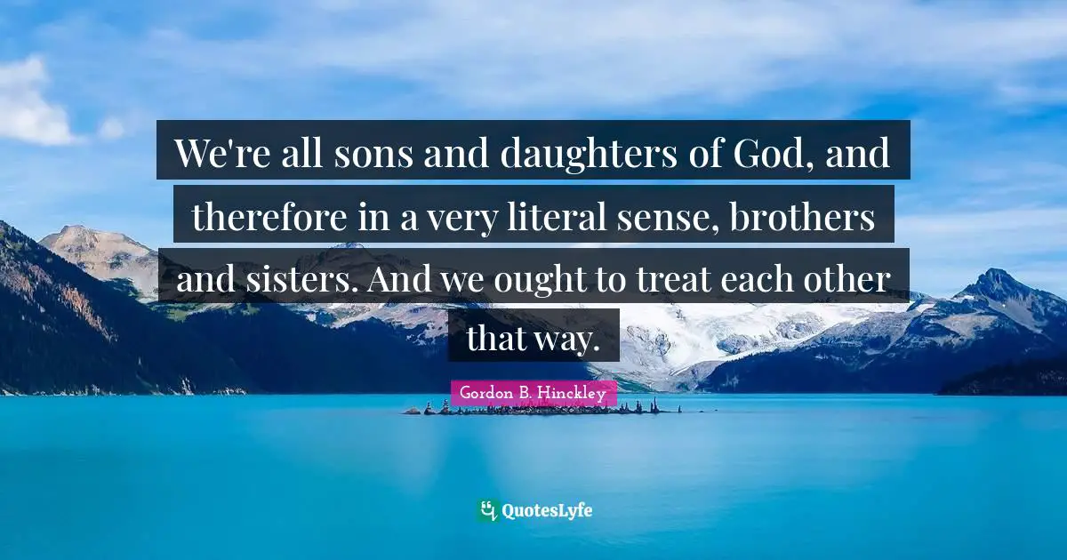 We're all sons and daughters of God, and therefore in a very literal sense, brothers and sisters. And we ought to treat each other that way.