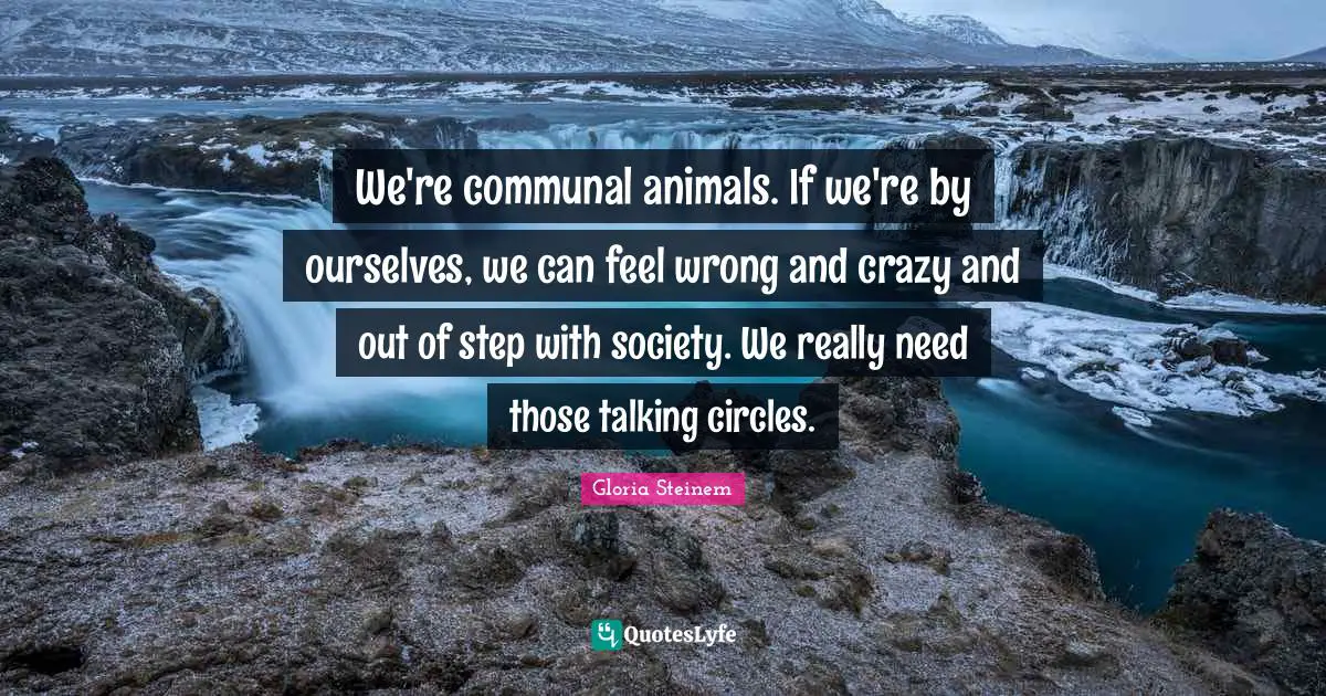 We're communal animals. If we're by ourselves, we can feel wrong and crazy and out of step with society. We really need those talking circles.
