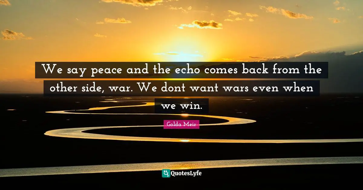 We say peace and the echo comes back from the other side, war. We dont want wars even when we win.