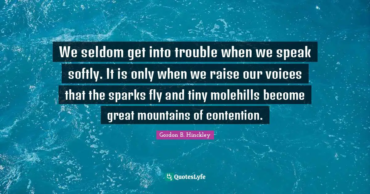 Softly Quotes: "We seldom get into trouble when we speak softly. It is only when we raise our voices that the sparks fly and tiny molehills become great mountains of contention."