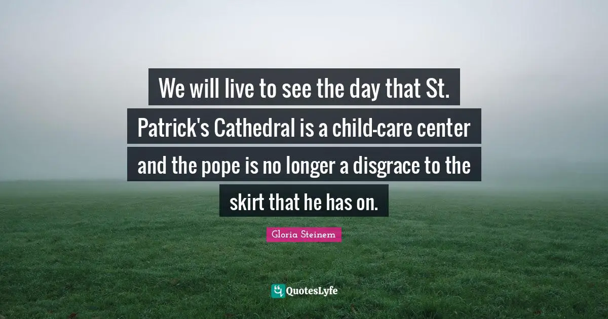 We will live to see the day that St. Patrick's Cathedral is a child-care center and the pope is no longer a disgrace to the skirt that he has on.