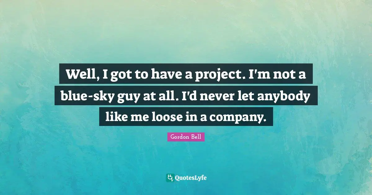 Well, I got to have a project. I'm not a blue-sky guy at all. I'd never let anybody like me loose in a company.