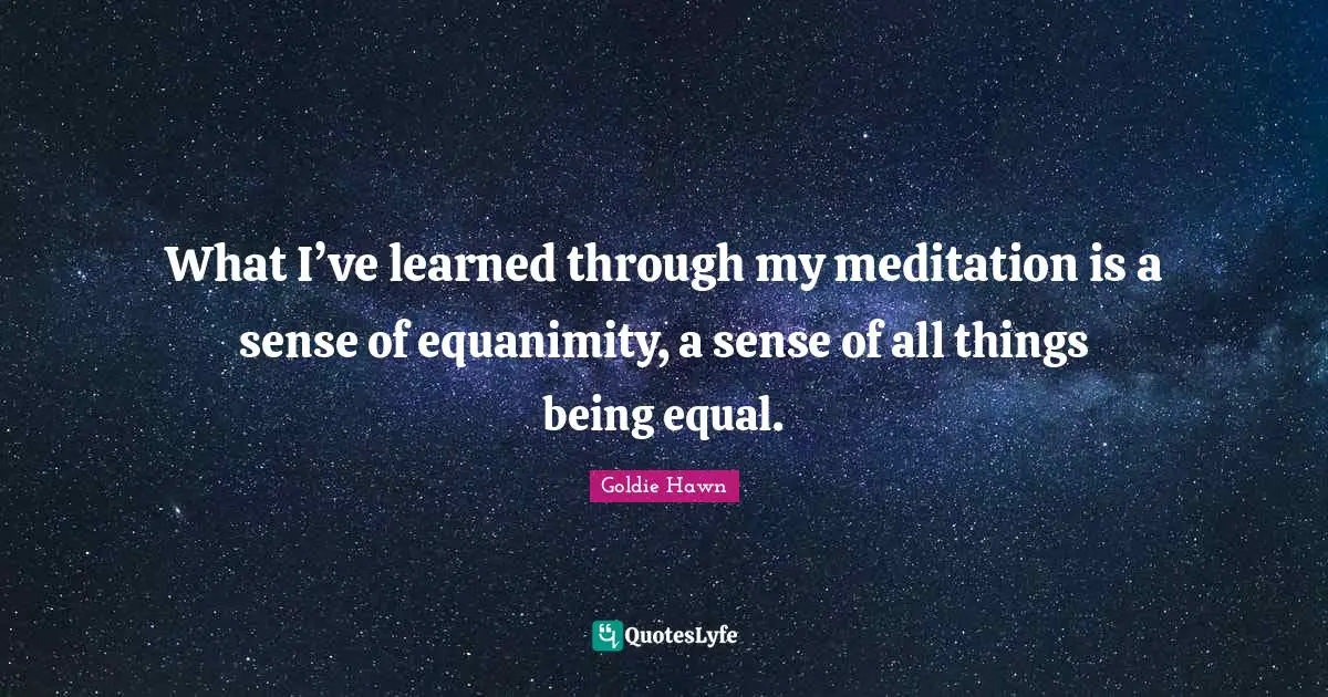 What I’ve learned through my meditation is a sense of equanimity, a sense of all things being equal.