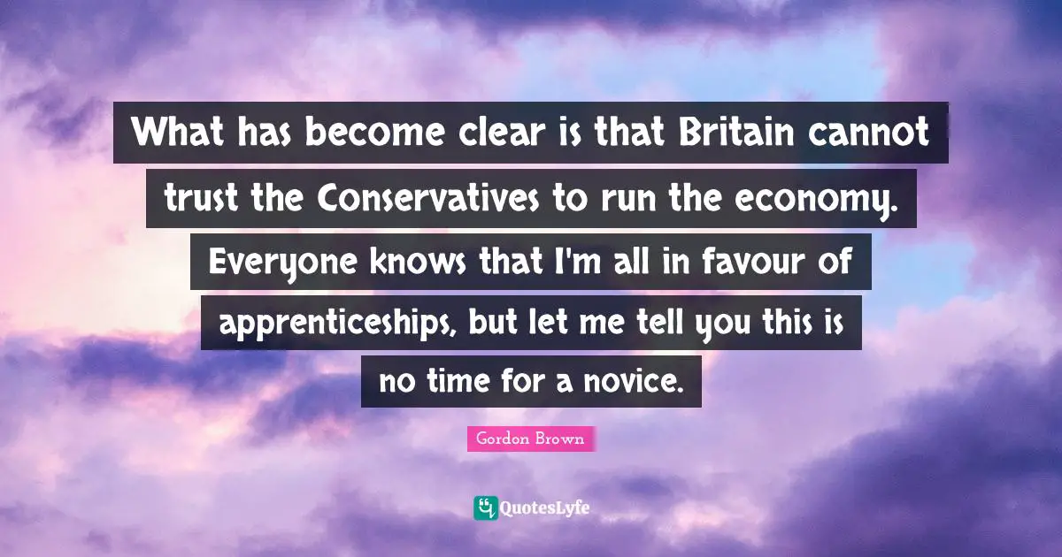 What has become clear is that Britain cannot trust the Conservatives to run the economy. Everyone knows that I'm all in favour of apprenticeships, but let me tell you this is no time for a novice.