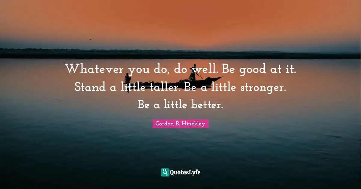 Whatever you do, do well. Be good at it. Stand a little taller. Be a little stronger. Be a little better.