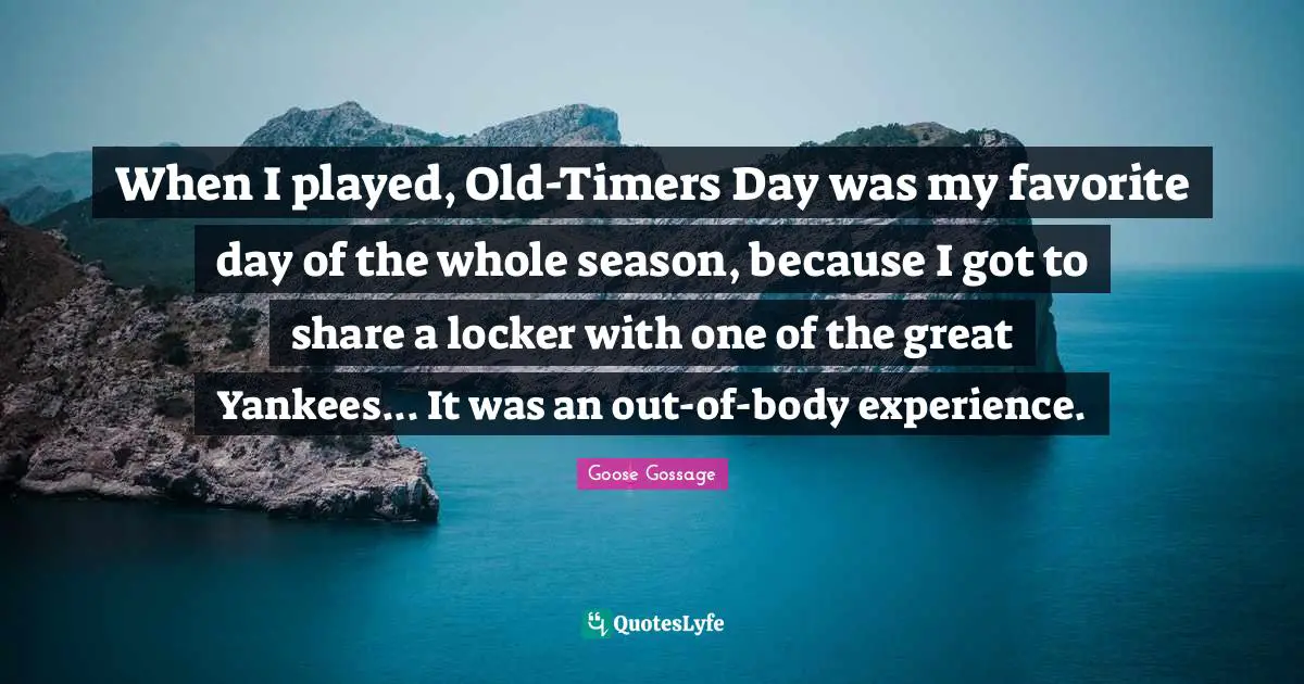 Goose Gossage Quotes: "When I played, Old-Timers Day was my favorite day of the whole season, because I got to share a locker with one of the great Yankees... It was an out-of-body experience."