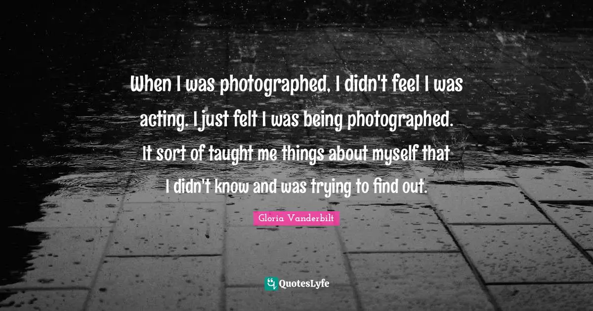 When I was photographed, I didn't feel I was acting. I just felt I was being photographed. It sort of taught me things about myself that I didn't know and was trying to find out.