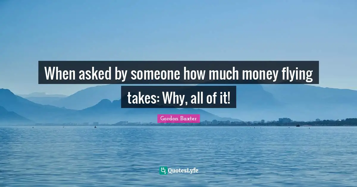 When asked by someone how much money flying takes: Why, all of it!
