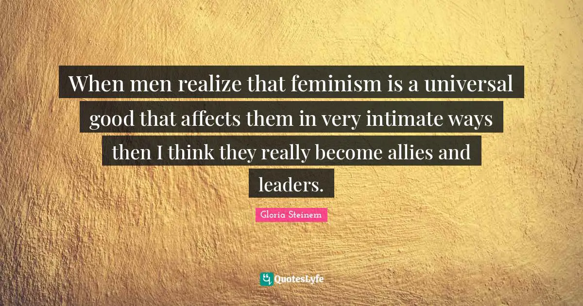 When men realize that feminism is a universal good that affects them in very intimate ways then I think they really become allies and leaders.