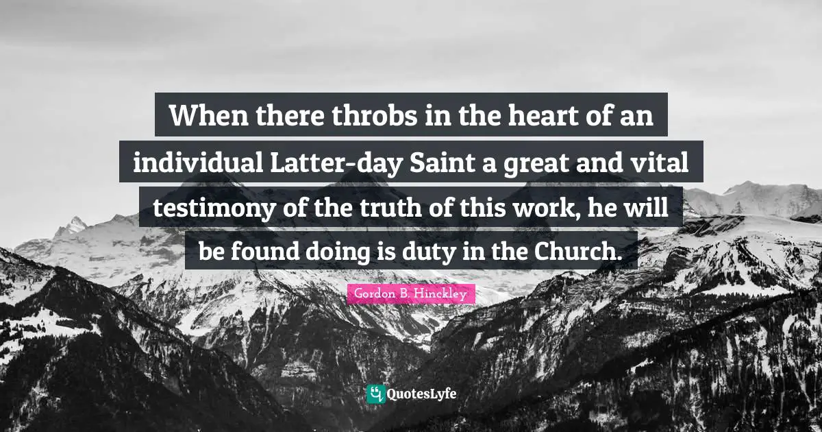 When there throbs in the heart of an individual Latter-day Saint a great and vital testimony of the truth of this work, he will be found doing is duty in the Church.