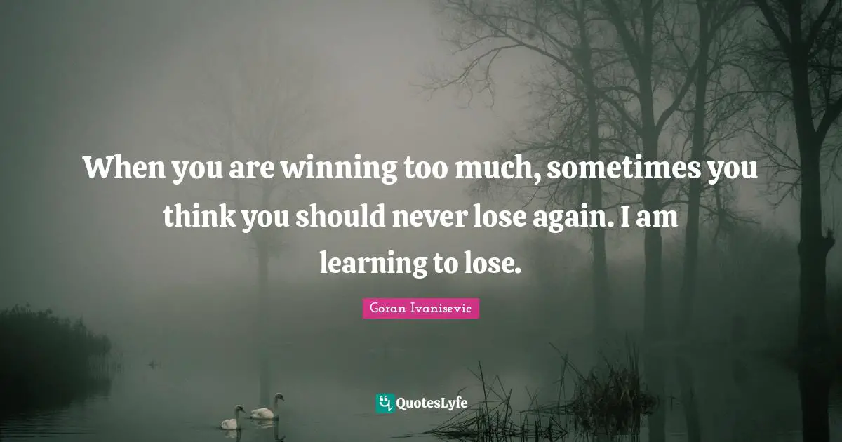 When you are winning too much, sometimes you think you should never lose again. I am learning to lose.