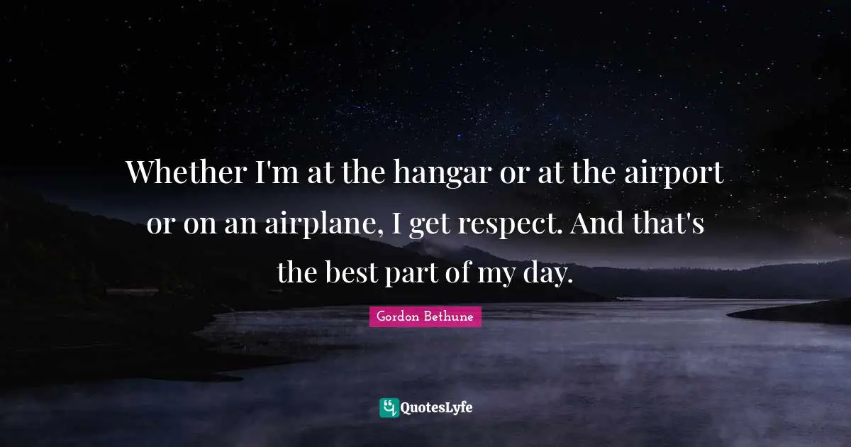 Gordon Bethune Quotes: "Whether I'm at the hangar or at the airport or on an airplane, I get respect. And that's the best part of my day."