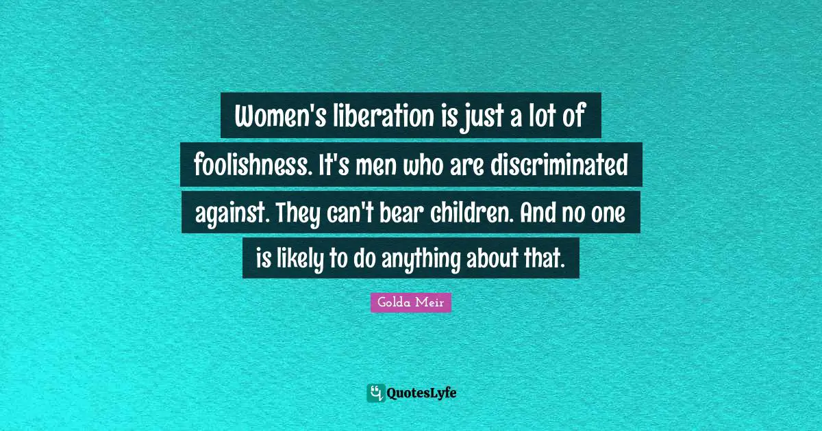 Women's liberation is just a lot of foolishness. It's men who are discriminated against. They can't bear children. And no one is likely to do anything about that.
