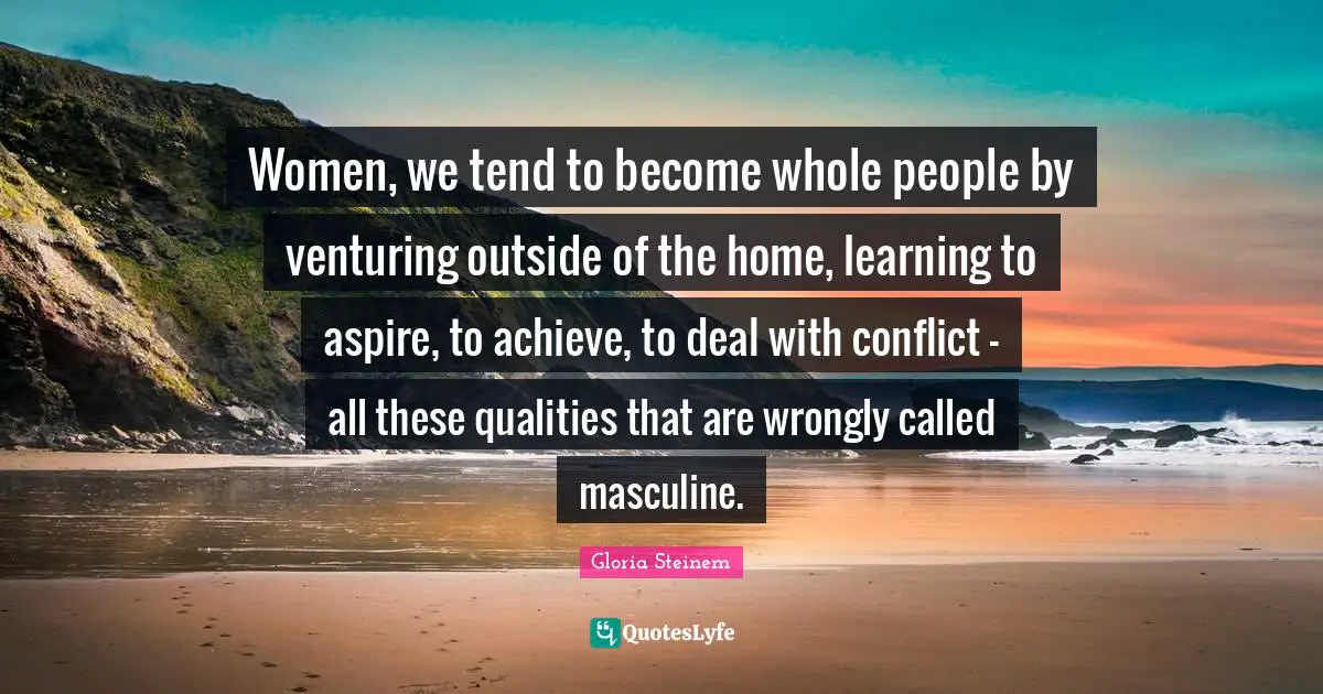 Women, we tend to become whole people by venturing outside of the home, learning to aspire, to achieve, to deal with conflict - all these qualities that are wrongly called masculine.