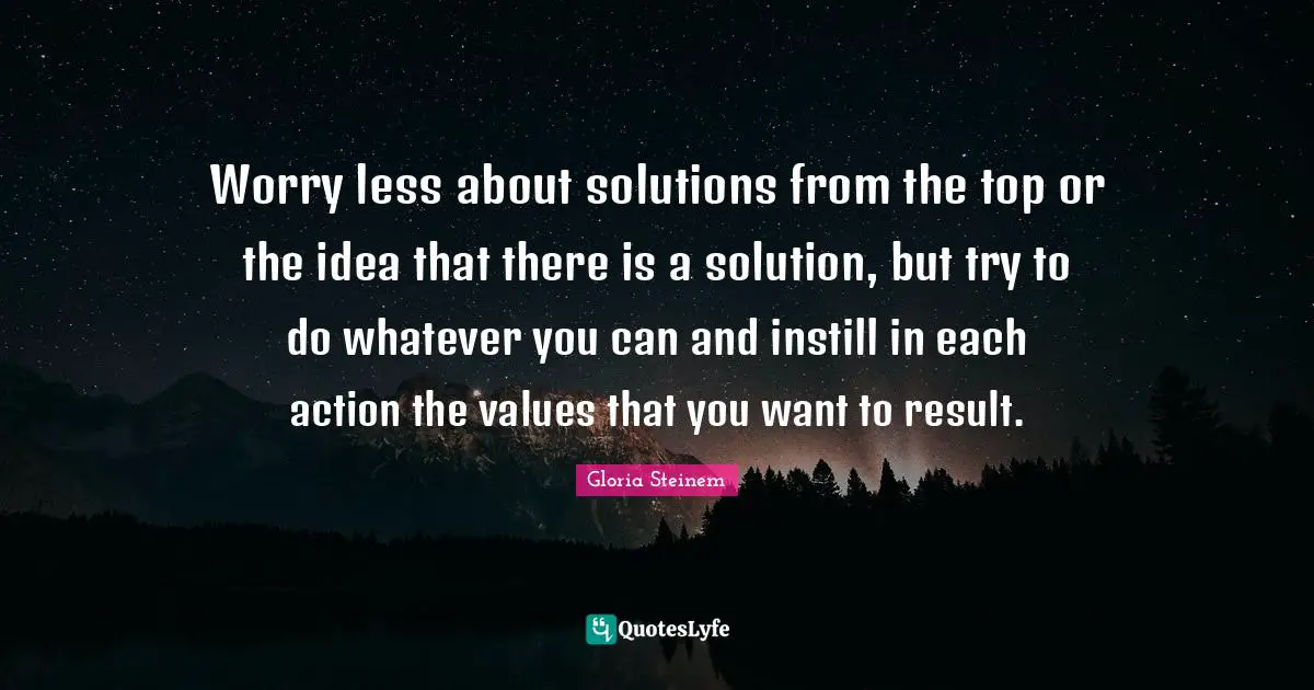 Worry less about solutions from the top or the idea that there is a solution, but try to do whatever you can and instill in each action the values that you want to result.