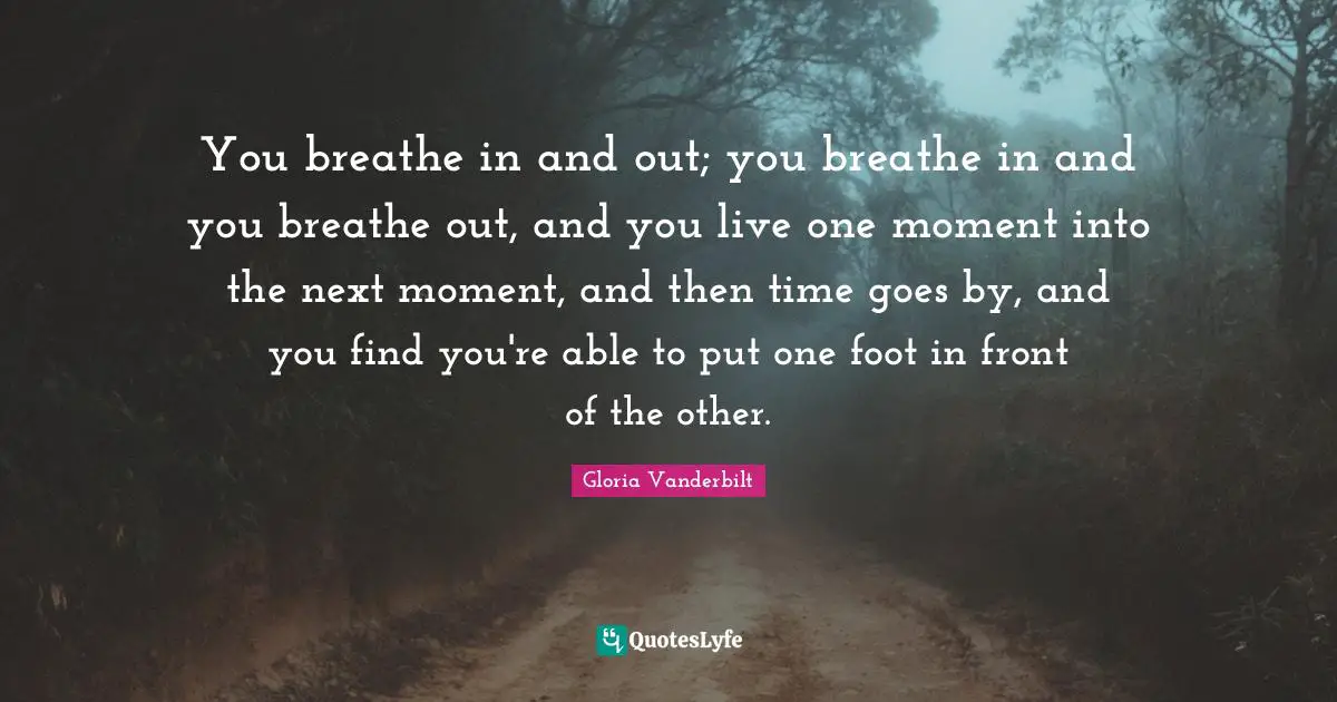 You breathe in and out; you breathe in and you breathe out, and you live one moment into the next moment, and then time goes by, and you find you're able to put one foot in front of the other.