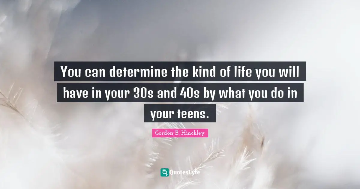 You can determine the kind of life you will have in your 30s and 40s by what you do in your teens.