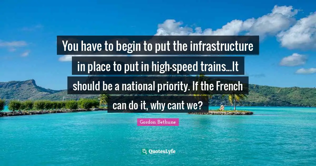 Gordon Bethune Quotes: "You have to begin to put the infrastructure in place to put in high-speed trains...It should be a national priority. If the French can do it, why cant we?"