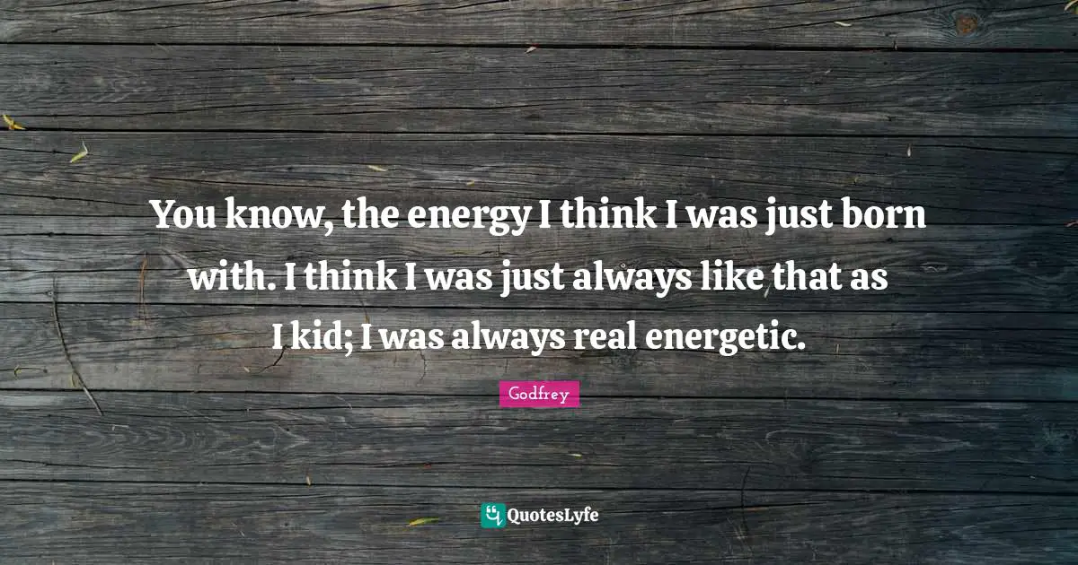 You know, the energy I think I was just born with. I think I was just always like that as I kid; I was always real energetic.