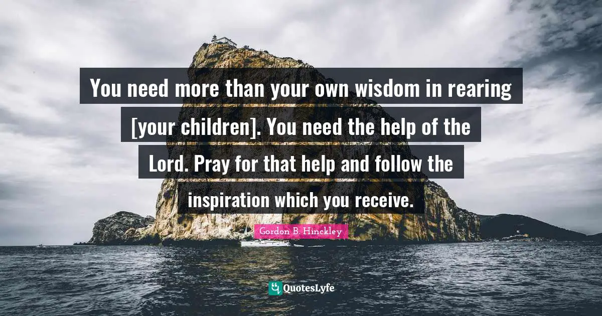 You need more than your own wisdom in rearing [your children]. You need the help of the Lord. Pray for that help and follow the inspiration which you receive.