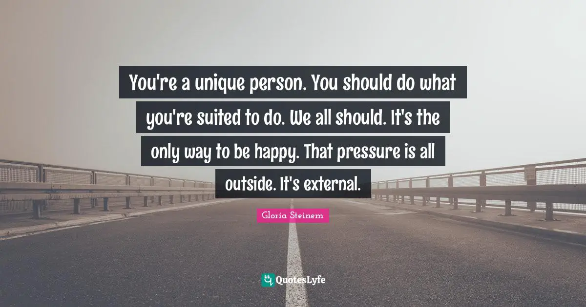 You're a unique person. You should do what you're suited to do. We all should. It's the only way to be happy. That pressure is all outside. It's external.