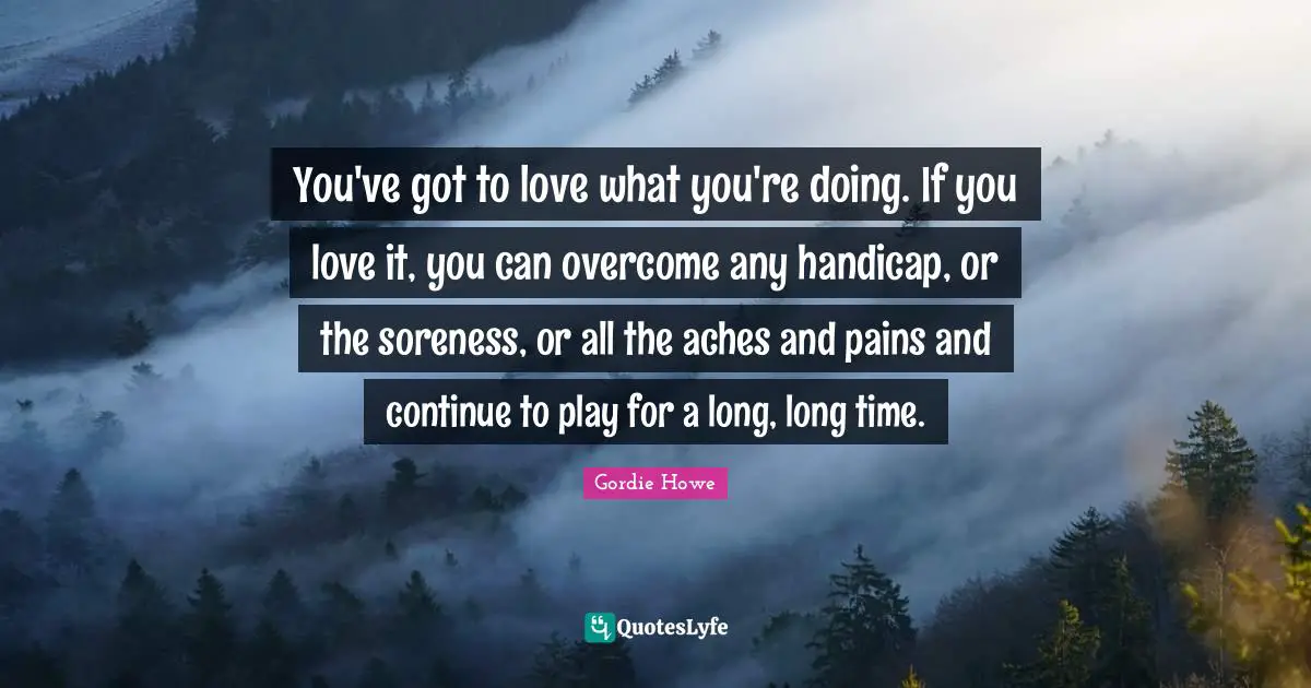 Hockey Quotes: "You've got to love what you're doing. If you love it, you can overcome any handicap, or the soreness, or all the aches and pains and continue to play for a long, long time."