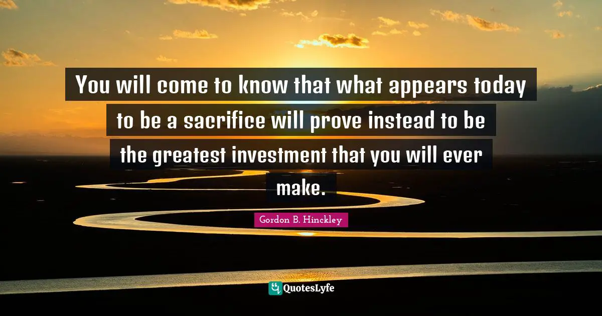 You will come to know that what appears today to be a sacrifice will prove instead to be the greatest investment that you will ever make.