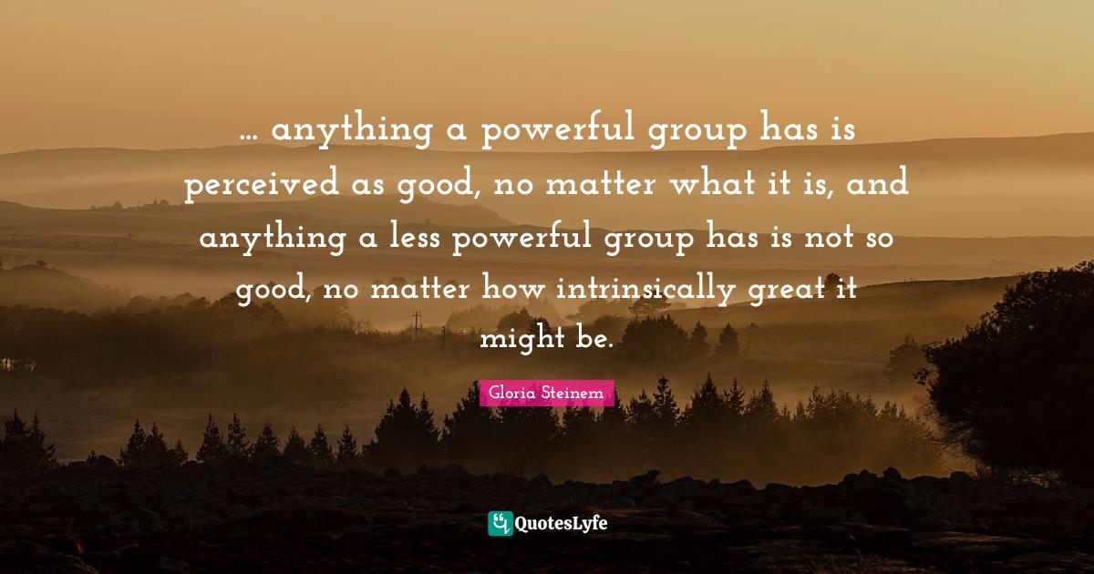 anything a powerful group has is perceived as good, no matter what... Quote by Gloria Steinem