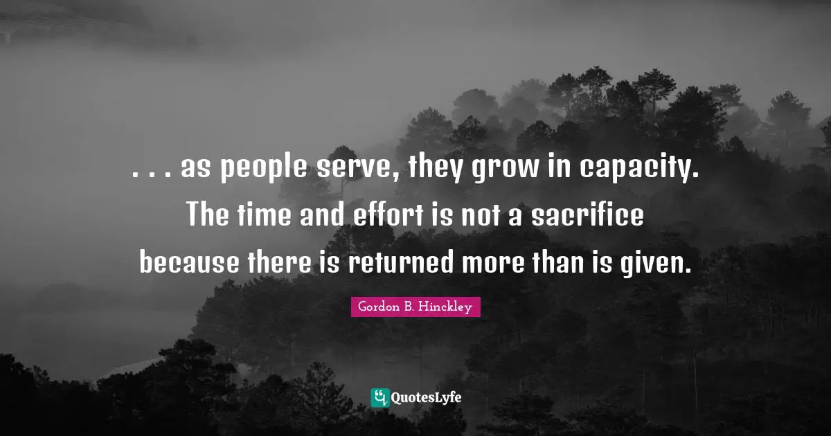 . . . as people serve, they grow in capacity. The time and effort is not a sacrifice because there is returned more than is given.