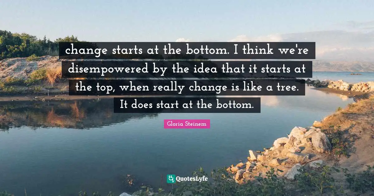 change starts at the bottom. I think we're disempowered by the idea that it starts at the top, when really change is like a tree. It does start at the bottom.