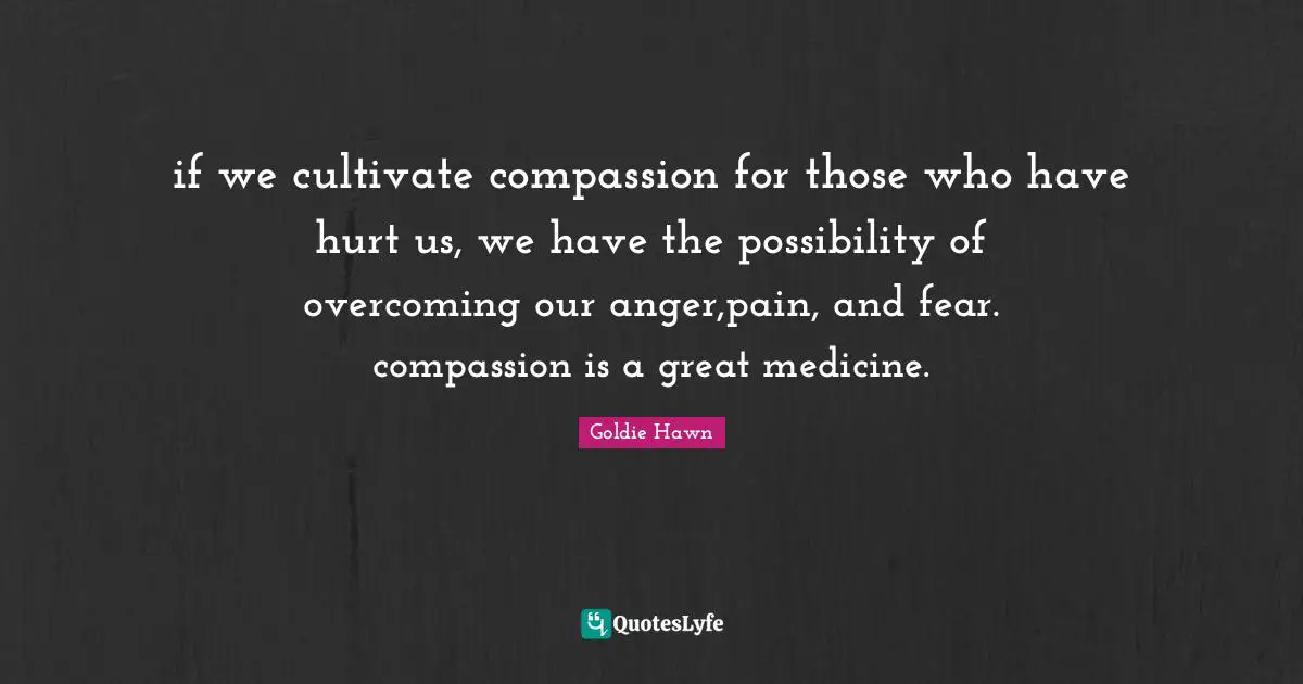 Goldie Hawn Quotes: "if we cultivate compassion for those who have hurt us, we have the possibility of overcoming our anger,pain, and fear. compassion is a great medicine."