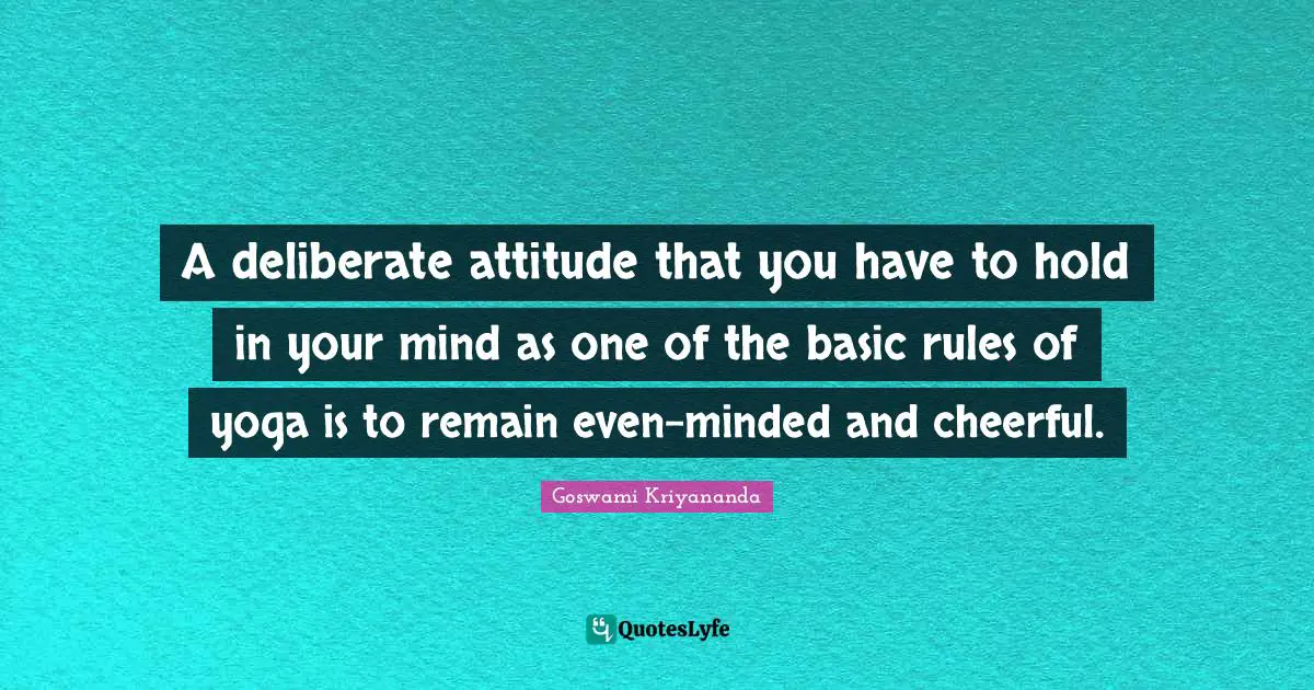 A deliberate attitude that you have to hold in your mind as one of the basic rules of yoga is to remain even-minded and cheerful.