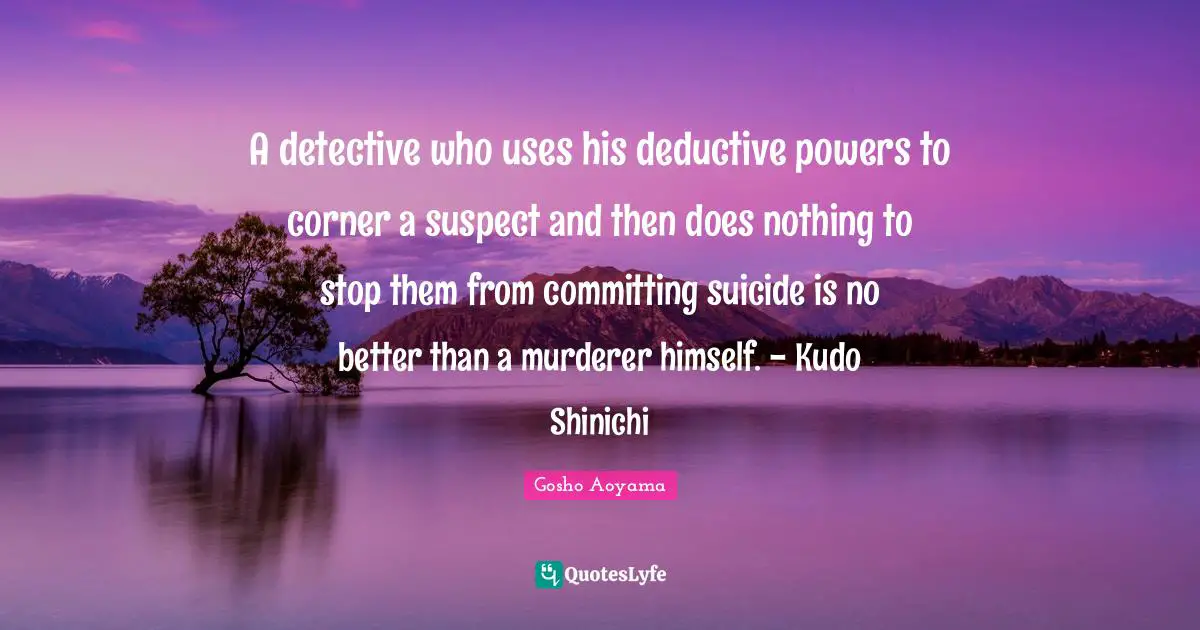 A detective who uses his deductive powers to corner a suspect and then does nothing to stop them from committing suicide is no better than a murderer himself. - Kudo Shinichi