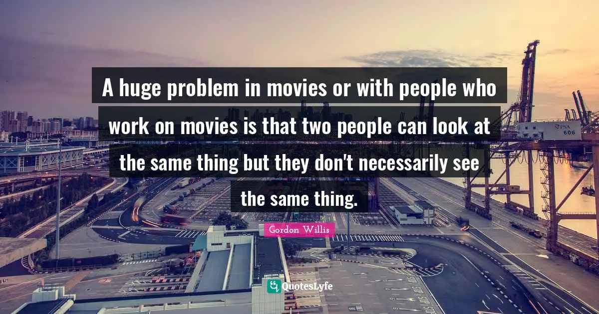 A huge problem in movies or with people who work on movies is that two people can look at the same thing but they don't necessarily see the same thing.