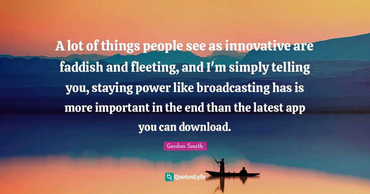 A lot of things people see as innovative are faddish and fleeting, and I'm simply telling you, staying power like broadcasting has is more important in the end than the latest app you can download.