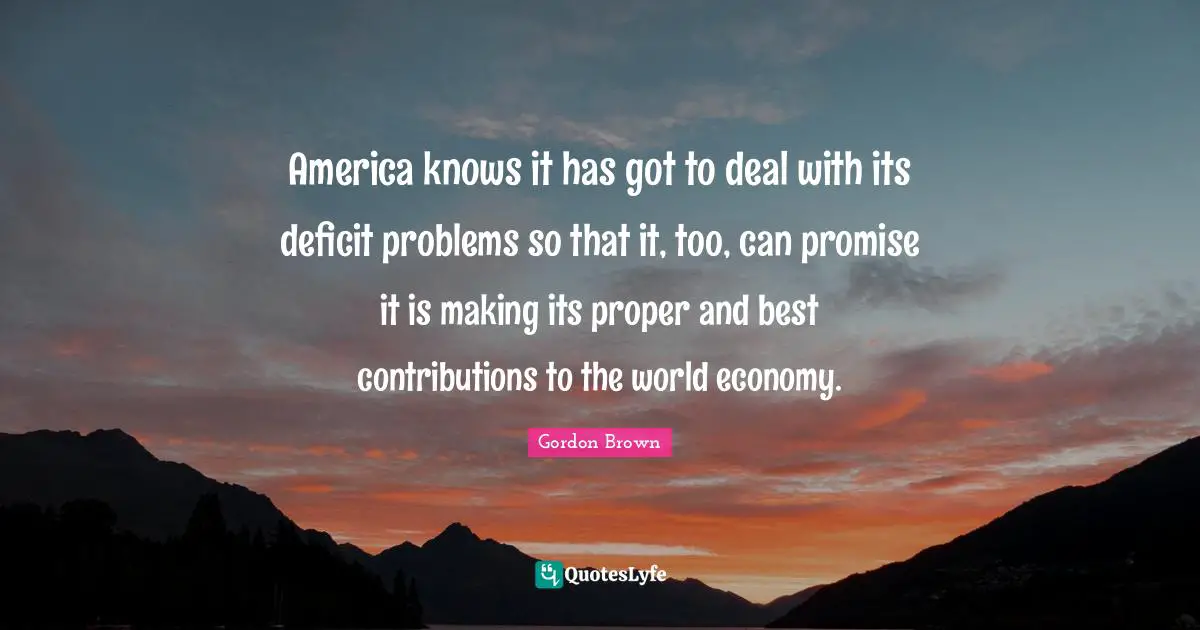 America knows it has got to deal with its deficit problems so that it, too, can promise it is making its proper and best contributions to the world economy.