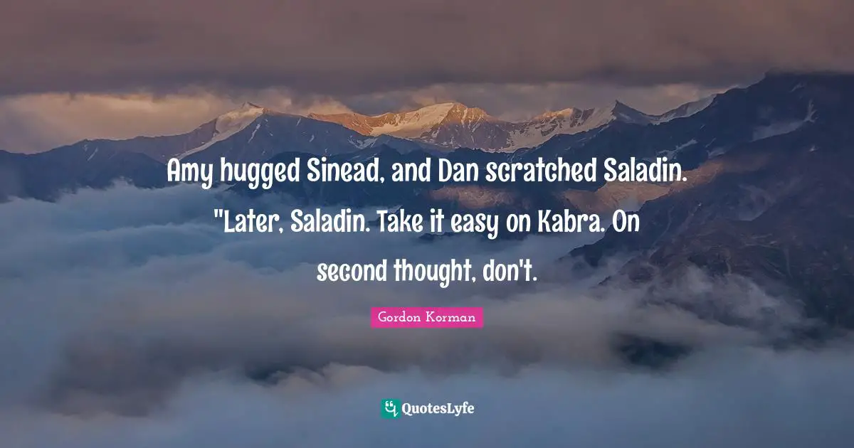 Amy Quotes: "Amy hugged Sinead, and Dan scratched Saladin. "Later, Saladin. Take it easy on Kabra. On second thought, don't."