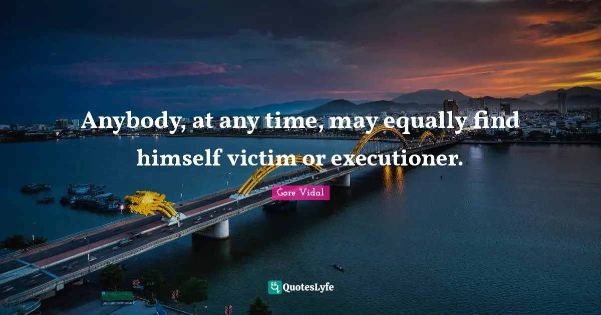 Anybody, at any time, may equally find himself victim or executioner.