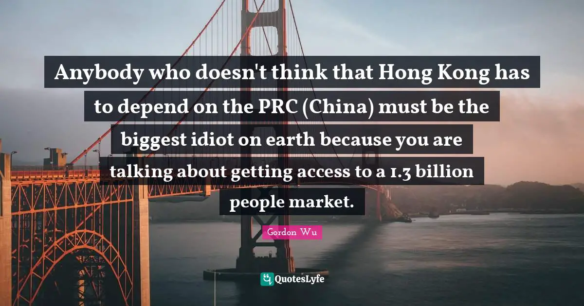 Hong Kong Quotes: "Anybody who doesn't think that Hong Kong has to depend on the PRC (China) must be the biggest idiot on earth because you are talking about getting access to a 1.3 billion people market."
