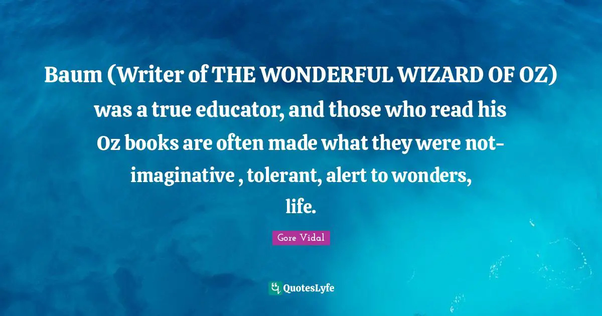 Baum (Writer of THE WONDERFUL WIZARD OF OZ) was a true educator, and those who read his Oz books are often made what they were not-imaginative , tolerant, alert to wonders, life.