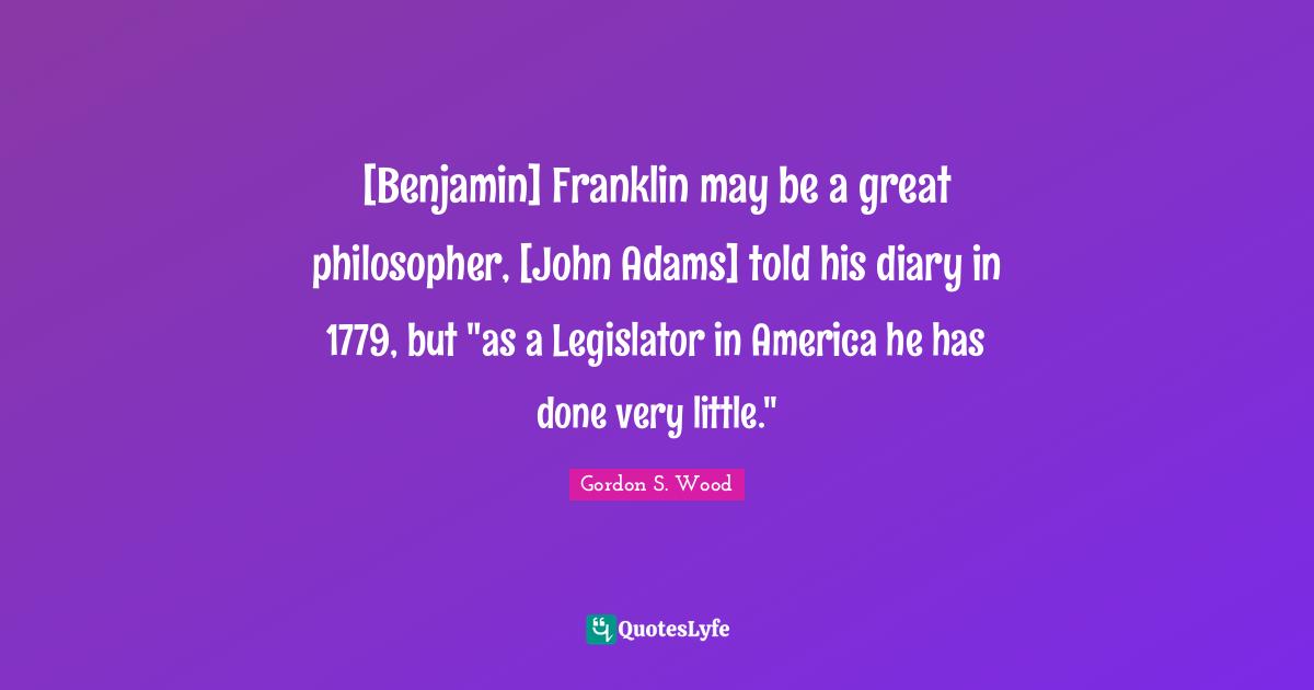[Benjamin] Franklin may be a great philosopher, [John Adams] told his diary in 1779, but "as a Legislator in America he has done very little."