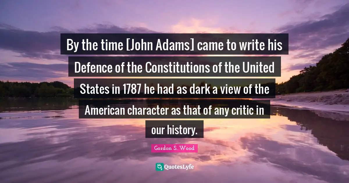 By the time [John Adams] came to write his Defence of the Constitutions of the United States in 1787 he had as dark a view of the American character as that of any critic in our history.